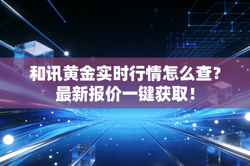 和讯黄金实时行情怎么查？最新报价一键获取！