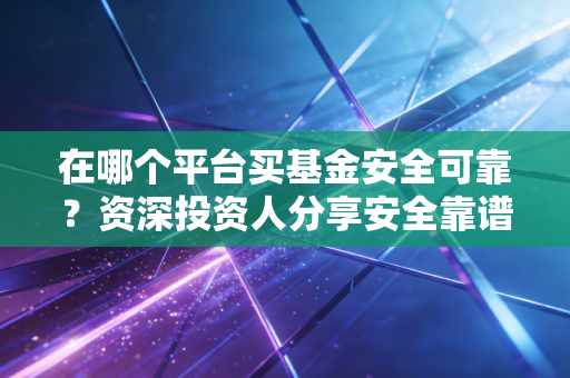 在哪个平台买基金安全可靠？资深投资人分享安全靠谱的选择经验
