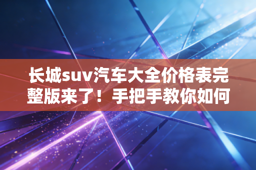 长城suv汽车大全价格表完整版来了！手把手教你如何选车！