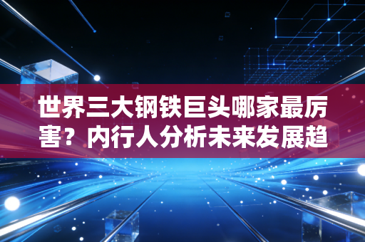 世界三大钢铁巨头哪家最厉害？内行人分析未来发展趋势！