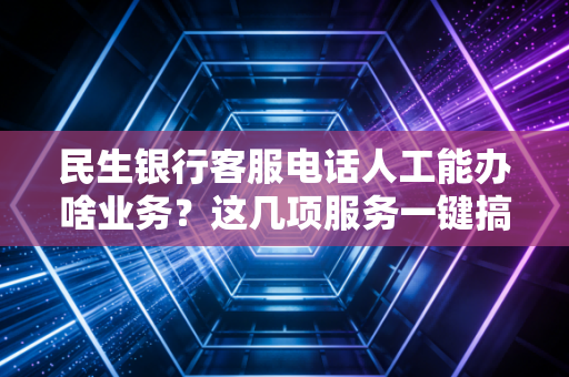 民生银行客服电话人工能办啥业务？这几项服务一键搞定！