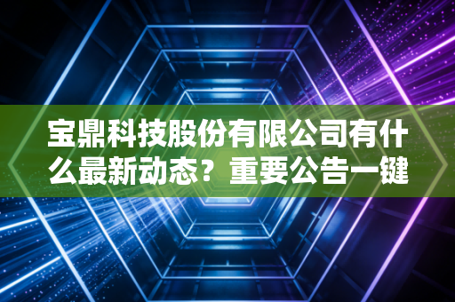 宝鼎科技股份有限公司有什么最新动态？重要公告一键速览！