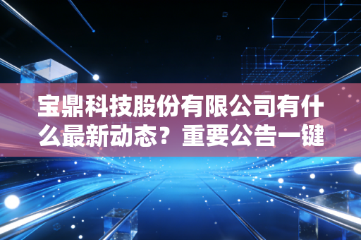 宝鼎科技股份有限公司有什么最新动态？重要公告一键速览！