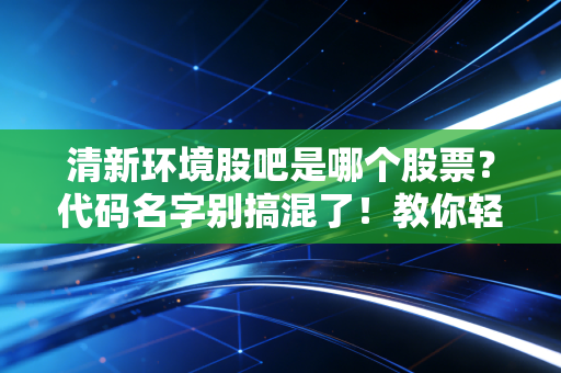清新环境股吧是哪个股票？代码名字别搞混了！教你轻松找对！