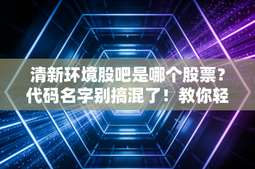 清新环境股吧是哪个股票？代码名字别搞混了！教你轻松找对！