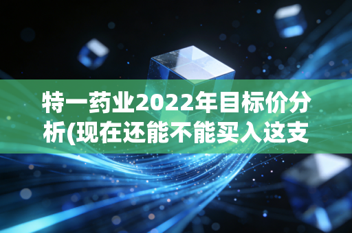 特一药业2022年目标价分析(现在还能不能买入这支股？)