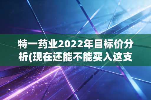 特一药业2022年目标价分析(现在还能不能买入这支股？)