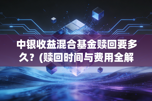 中银收益混合基金赎回要多久？(赎回时间与费用全解析)