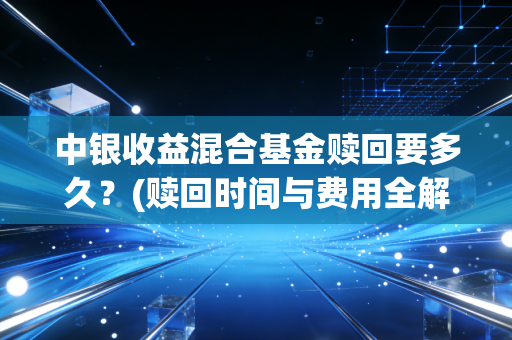 中银收益混合基金赎回要多久？(赎回时间与费用全解析)