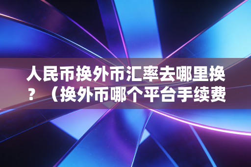 人民币换外币汇率去哪里换？（换外币哪个平台手续费最低）
