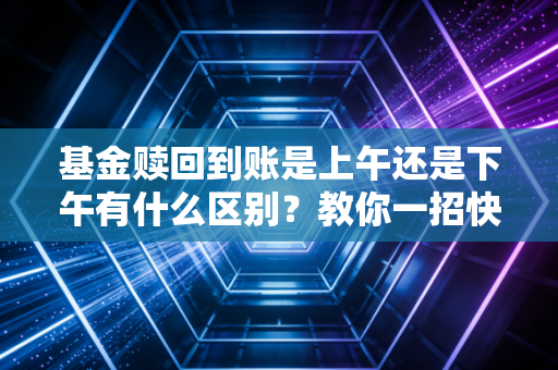 基金赎回到账是上午还是下午有什么区别？教你一招快速拿到钱！