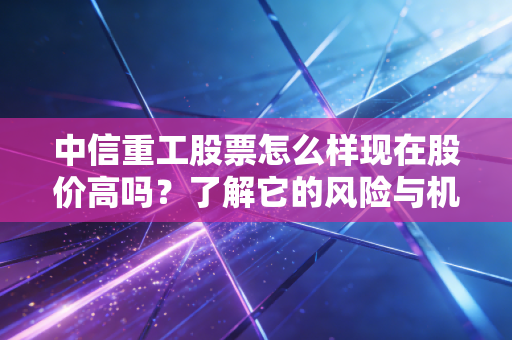 中信重工股票怎么样现在股价高吗？了解它的风险与机会！