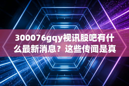 300076gqy视讯股吧有什么最新消息？这些传闻是真是假？