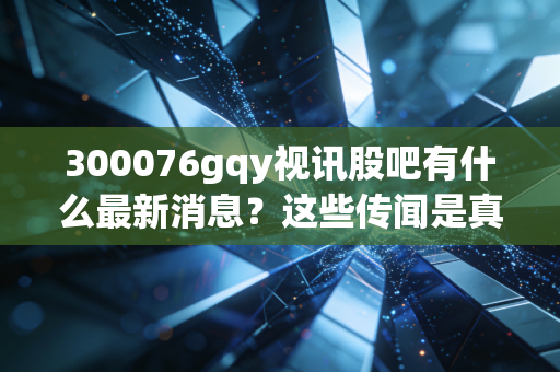 300076gqy视讯股吧有什么最新消息？这些传闻是真是假？
