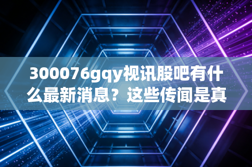 300076gqy视讯股吧有什么最新消息？这些传闻是真是假？