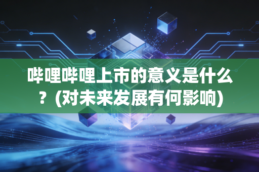 哔哩哔哩上市的意义是什么？(对未来发展有何影响)