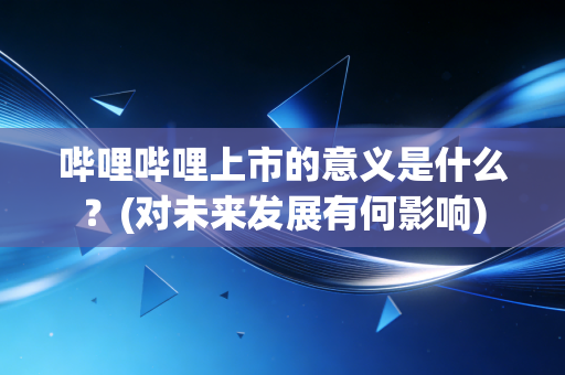 哔哩哔哩上市的意义是什么？(对未来发展有何影响)