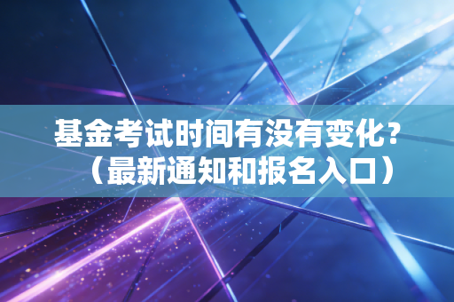 基金考试时间有没有变化？（最新通知和报名入口）