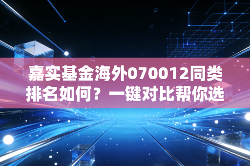 嘉实基金海外070012同类排名如何？一键对比帮你选！