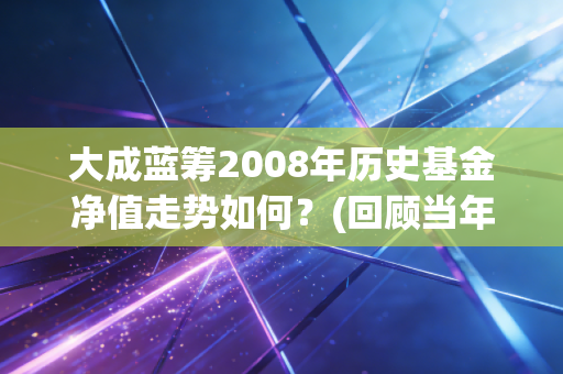 大成蓝筹2008年历史基金净值走势如何？(回顾当年大跌情况)