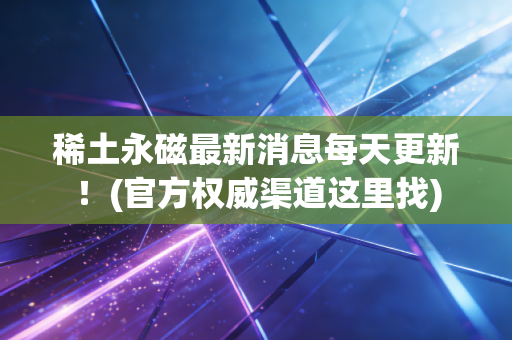 稀土永磁最新消息每天更新！(官方权威渠道这里找)