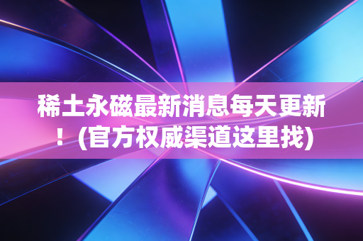 稀土永磁最新消息每天更新！(官方权威渠道这里找)