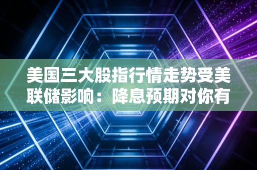美国三大股指行情走势受美联储影响：降息预期对你有何影响？