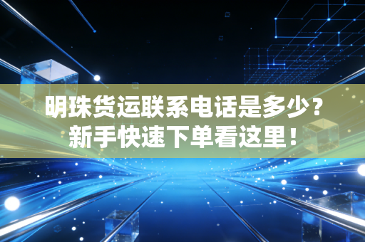 明珠货运联系电话是多少？新手快速下单看这里！