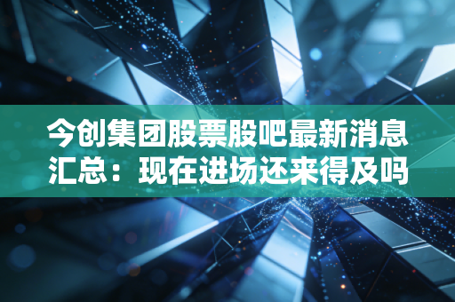 今创集团股票股吧最新消息汇总：现在进场还来得及吗？