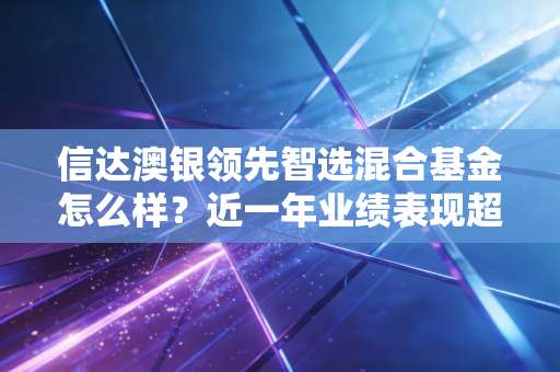 信达澳银领先智选混合基金怎么样？近一年业绩表现超预期！