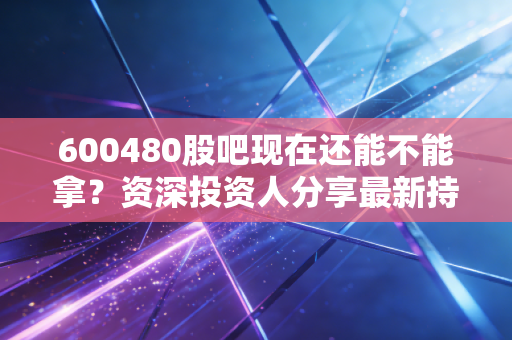 600480股吧现在还能不能拿？资深投资人分享最新持股策略