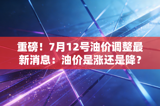 重磅！7月12号油价调整最新消息：油价是涨还是降？官方公布！