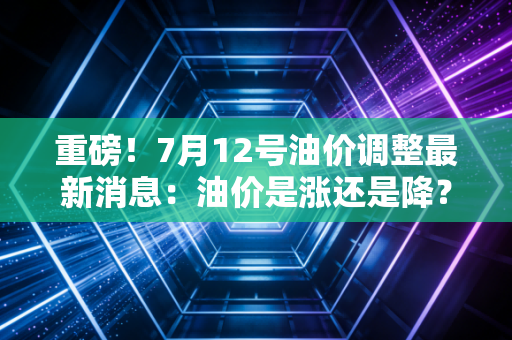 重磅！7月12号油价调整最新消息：油价是涨还是降？官方公布！