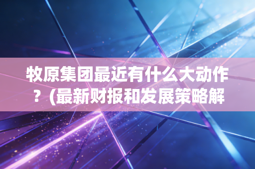牧原集团最近有什么大动作？(最新财报和发展策略解读)