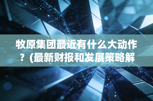 牧原集团最近有什么大动作？(最新财报和发展策略解读)