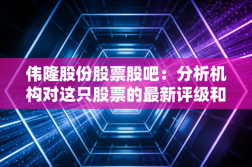 伟隆股份股票股吧：分析机构对这只股票的最新评级和看法！