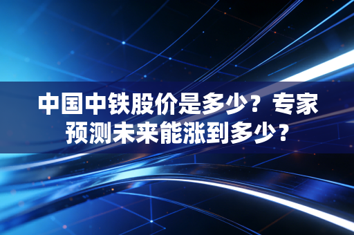 中国中铁股价是多少？专家预测未来能涨到多少？