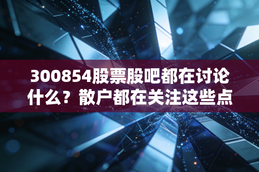 300854股票股吧都在讨论什么？散户都在关注这些点！