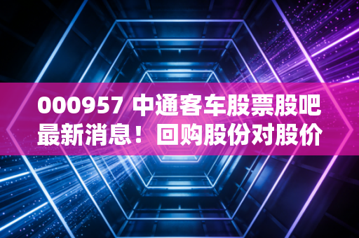 000957 中通客车股票股吧最新消息！回购股份对股价有何影响？