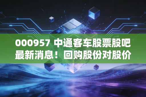 000957 中通客车股票股吧最新消息！回购股份对股价有何影响？