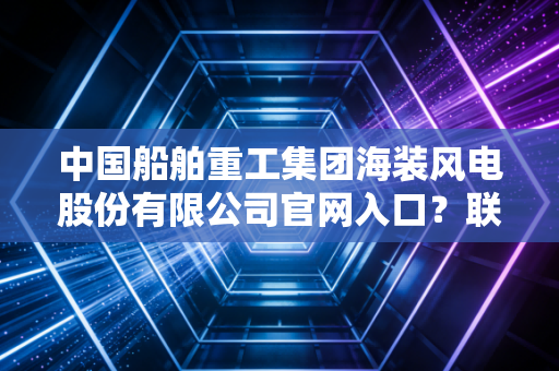 中国船舶重工集团海装风电股份有限公司官网入口？联系方式查询！