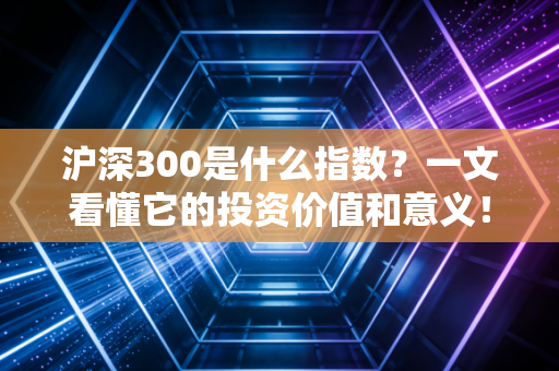 沪深300是什么指数？一文看懂它的投资价值和意义！