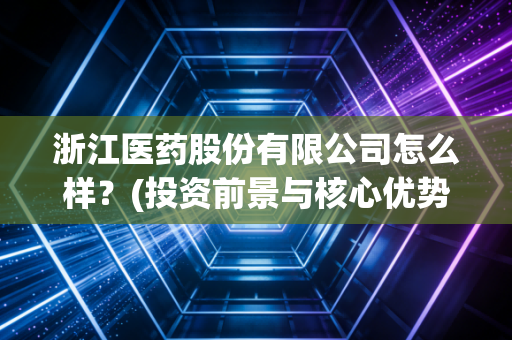 浙江医药股份有限公司怎么样？(投资前景与核心优势分析)