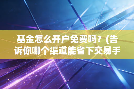 基金怎么开户免费吗？(告诉你哪个渠道能省下交易手续费)
