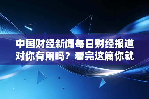 中国财经新闻每日财经报道对你有用吗？看完这篇你就懂了！