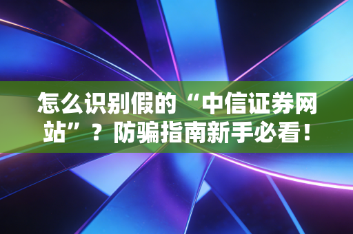 怎么识别假的“中信证券网站”？防骗指南新手必看！