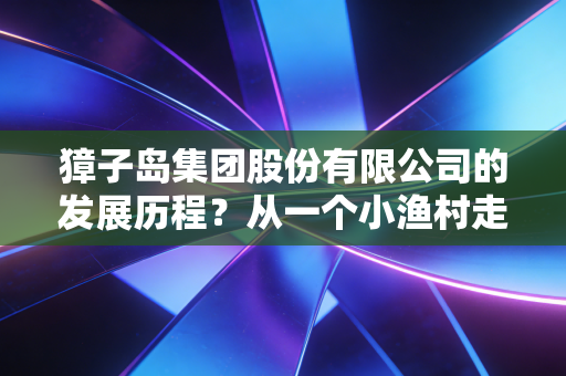 獐子岛集团股份有限公司的发展历程？从一个小渔村走出来！