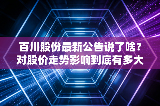 百川股份最新公告说了啥？对股价走势影响到底有多大！