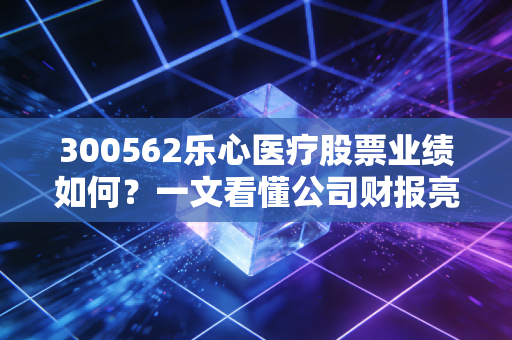 300562乐心医疗股票业绩如何？一文看懂公司财报亮点。
