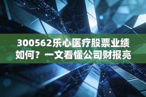 300562乐心医疗股票业绩如何？一文看懂公司财报亮点。